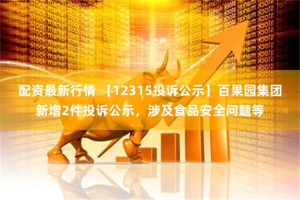 配资最新行情 【12315投诉公示】百果园集团新增2件投诉公示，涉及食品安全问题等