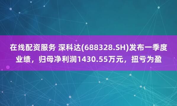 在线配资服务 深科达(688328.SH)发布一季度业绩，归母净利润1430.55万元，扭亏为盈