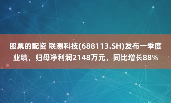 股票的配资 联测科技(688113.SH)发布一季度业绩，归母净利润2148万元，同比增长88%