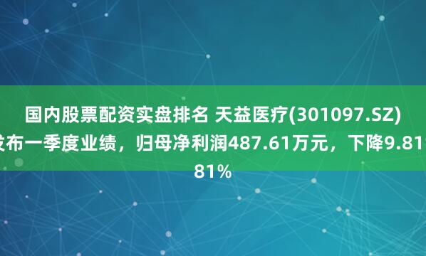 国内股票配资实盘排名 天益医疗(301097.SZ)发布一季度业绩，归母净利润487.61万元，下降9.81%