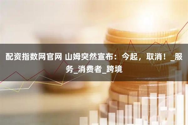 配资指数网官网 山姆突然宣布：今起，取消！_服务_消费者_跨境