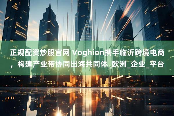 正规配资炒股官网 Voghion携手临沂跨境电商，构建产业带协同出海共同体_欧洲_企业_平台