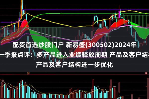 配资首选炒股门户 新易盛(300502)2024年报＆2025年一季报点评：多产品进入业绩释放周期 产品及客户结构进一步优化