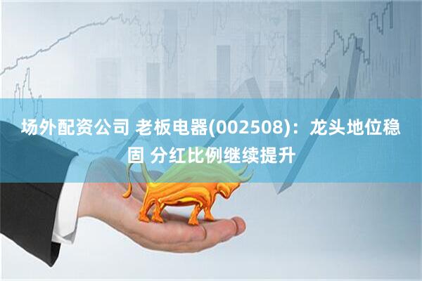 场外配资公司 老板电器(002508)：龙头地位稳固 分红比例继续提升
