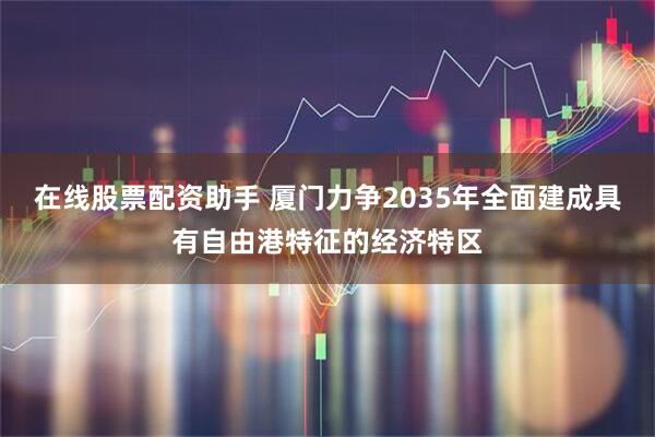 在线股票配资助手 厦门力争2035年全面建成具有自由港特征的经济特区
