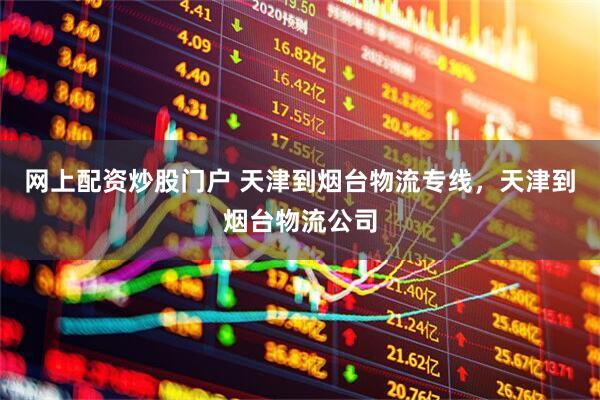 网上配资炒股门户 天津到烟台物流专线，天津到烟台物流公司
