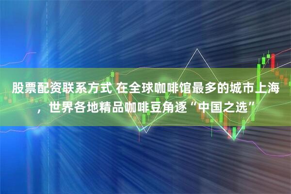 股票配资联系方式 在全球咖啡馆最多的城市上海，世界各地精品咖啡豆角逐“中国之选”