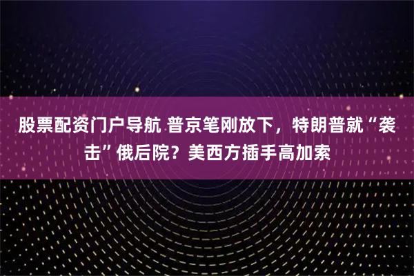 股票配资门户导航 普京笔刚放下，特朗普就“袭击”俄后院？美西方插手高加索