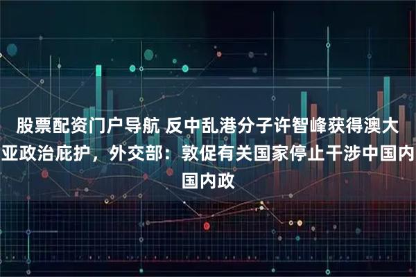 股票配资门户导航 反中乱港分子许智峰获得澳大利亚政治庇护，外交部：敦促有关国家停止干涉中国内政