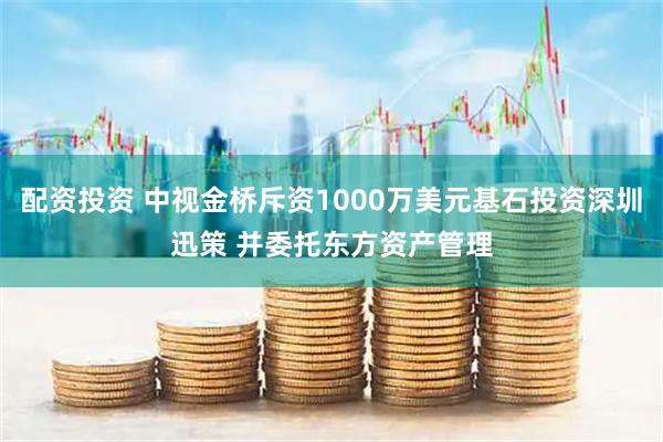 配资投资 中视金桥斥资1000万美元基石投资深圳迅策 并委托东方资产管理