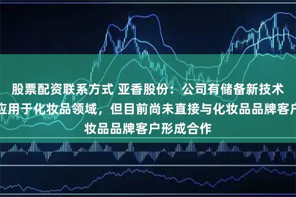 股票配资联系方式 亚香股份：公司有储备新技术、新产品应用于化妆品领域，但目前尚未直接与化妆品品牌客户形成合作