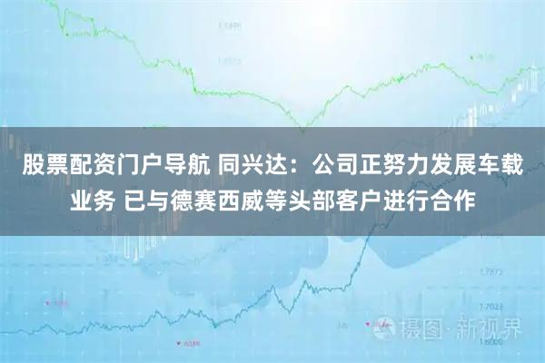 股票配资门户导航 同兴达：公司正努力发展车载业务 已与德赛西威等头部客户进行合作